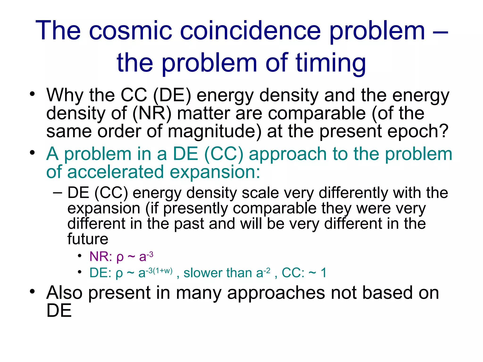 The cosmic coincidence problem – the problem of timing Why the CC (DE) energy density and the energy density of (NR) matter are comparable (of the same order of magnitude) at the present epoch? A problem in a DE (CC) approach to the problem of accelerated expansion: DE (CC) energy density scale very differently with the expansion (if presently comparable they were very different in the past and will be very different in the future NR:  ρ ~ a -3 DE:  ρ ~ a -3(1+w)  , slower than a -2  , CC: ~ 1 Also present in many approaches not based on DE 