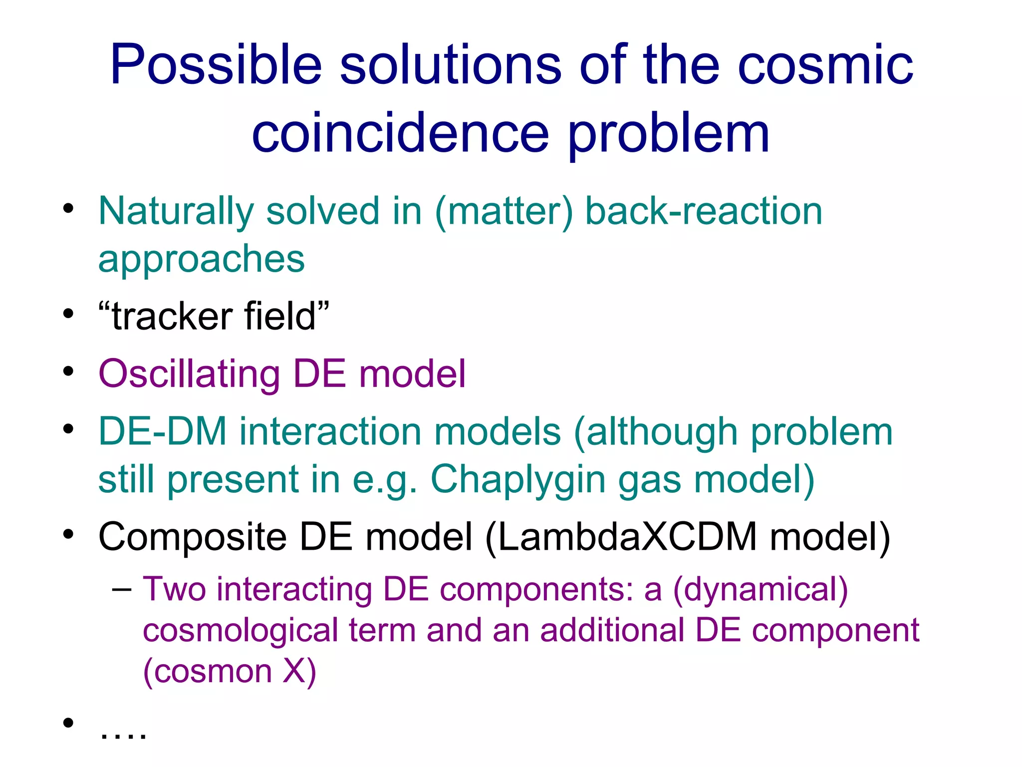 Possible solutions of the cosmic coincidence problem Naturally solved in (matter) back-reaction approaches “ tracker field” Oscillating DE model DE-DM interaction models (although problem still present in e.g. Chaplygin gas model) Composite DE model (LambdaXCDM model) Two interacting DE components: a (dynamical) cosmological term and an additional DE component (cosmon X) … . 
