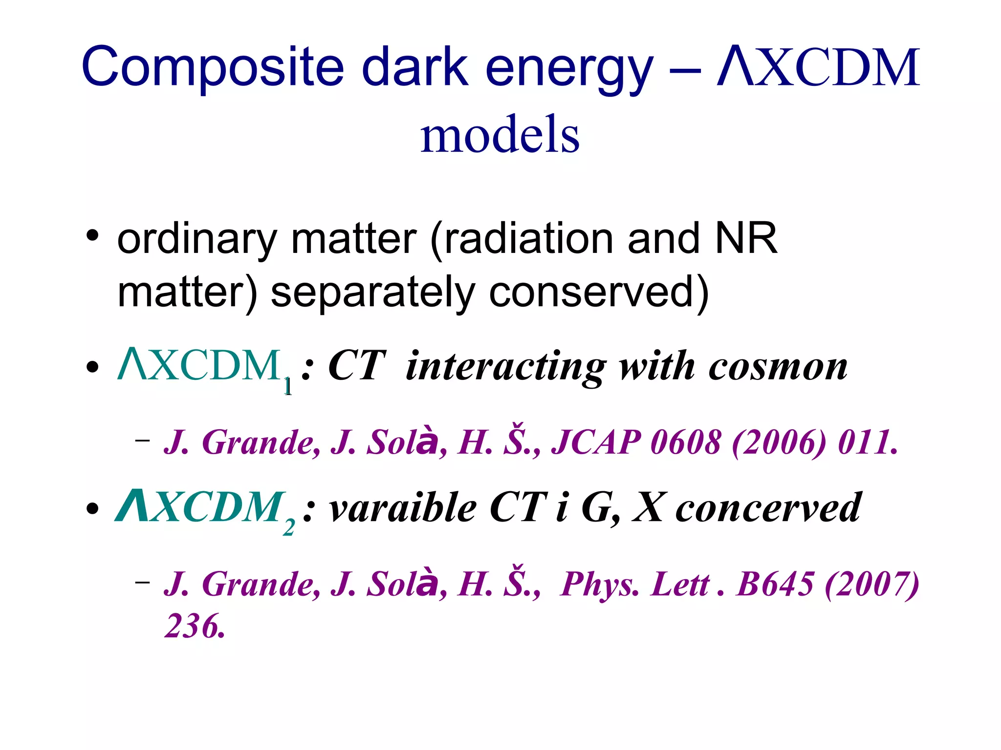 Composite dark energy –  Λ XCDM models ordinary matter (radiation and NR matter) separately conserved)  Λ XCDM 1   : CT  interacting with cosmon  J. Grande, J. Sol à , H. Š., JCAP 0608 (2006) 011. Λ XCDM 2   : varaible CT i G, X concerved J. Grande, J. Sol à , H. Š.,  Phys. Lett . B645 (2007) 236. 