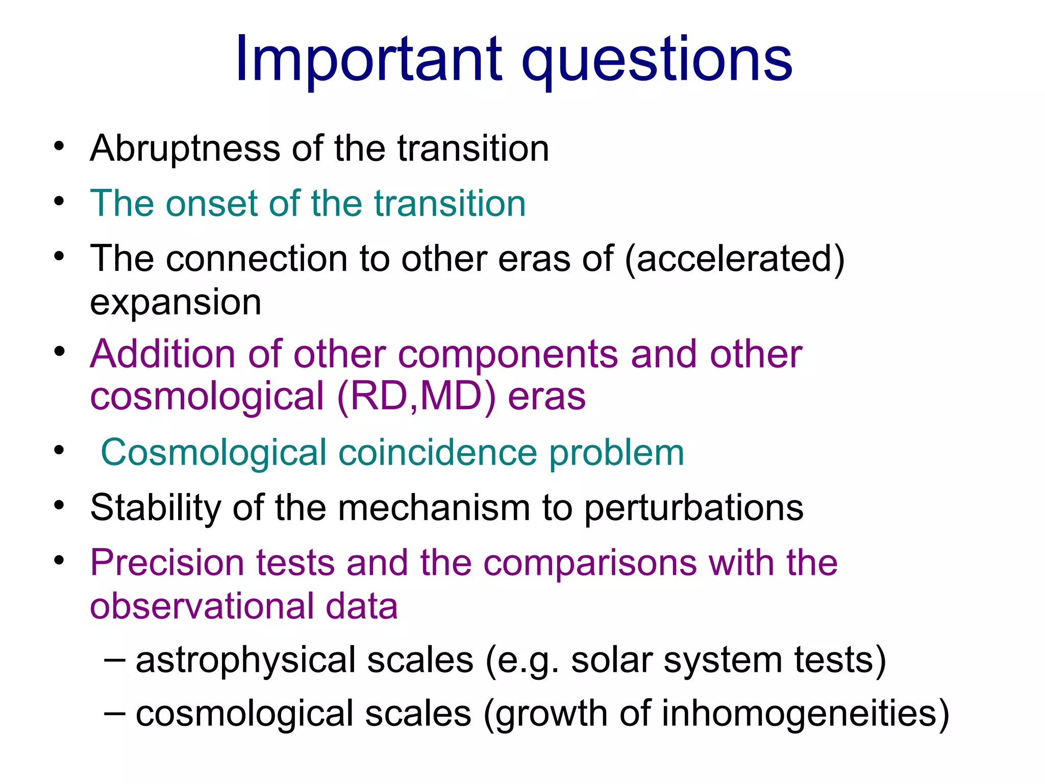 Important questions  Abruptness of the transition The onset of the transition The connection to other eras of (accelerated) expansion Addition of other components and other cosmological (RD,MD) eras Cosmological coincidence problem Stability of the mechanism to perturbations Precision tests and the comparisons with the observational data astrophysical scales (e.g. solar system tests) cosmological scales (growth of inhomogeneities) 