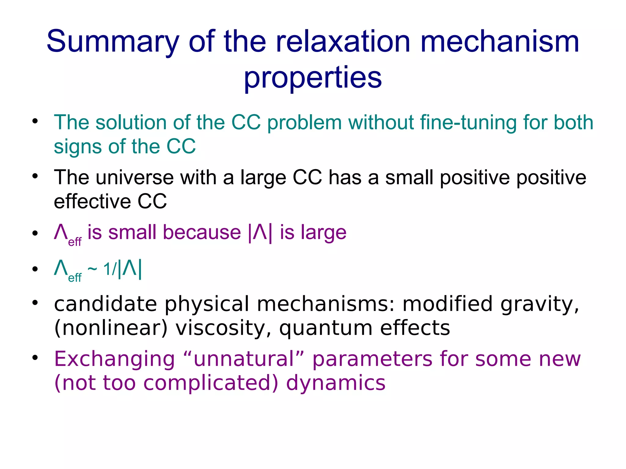 Summary of the relaxation mechanism properties The solution of the CC problem without fine-tuning for both signs of the CC The universe with a large CC has a small positive positive effective CC Ʌ eff  is small because | Ʌ|  is large Ʌ eff   ~ 1/ | Ʌ| candidate physical mechanisms: modified gravity, (nonlinear) viscosity, quantum effects Exchanging “unnatural” parameters for some new (not too complicated) dynamics 