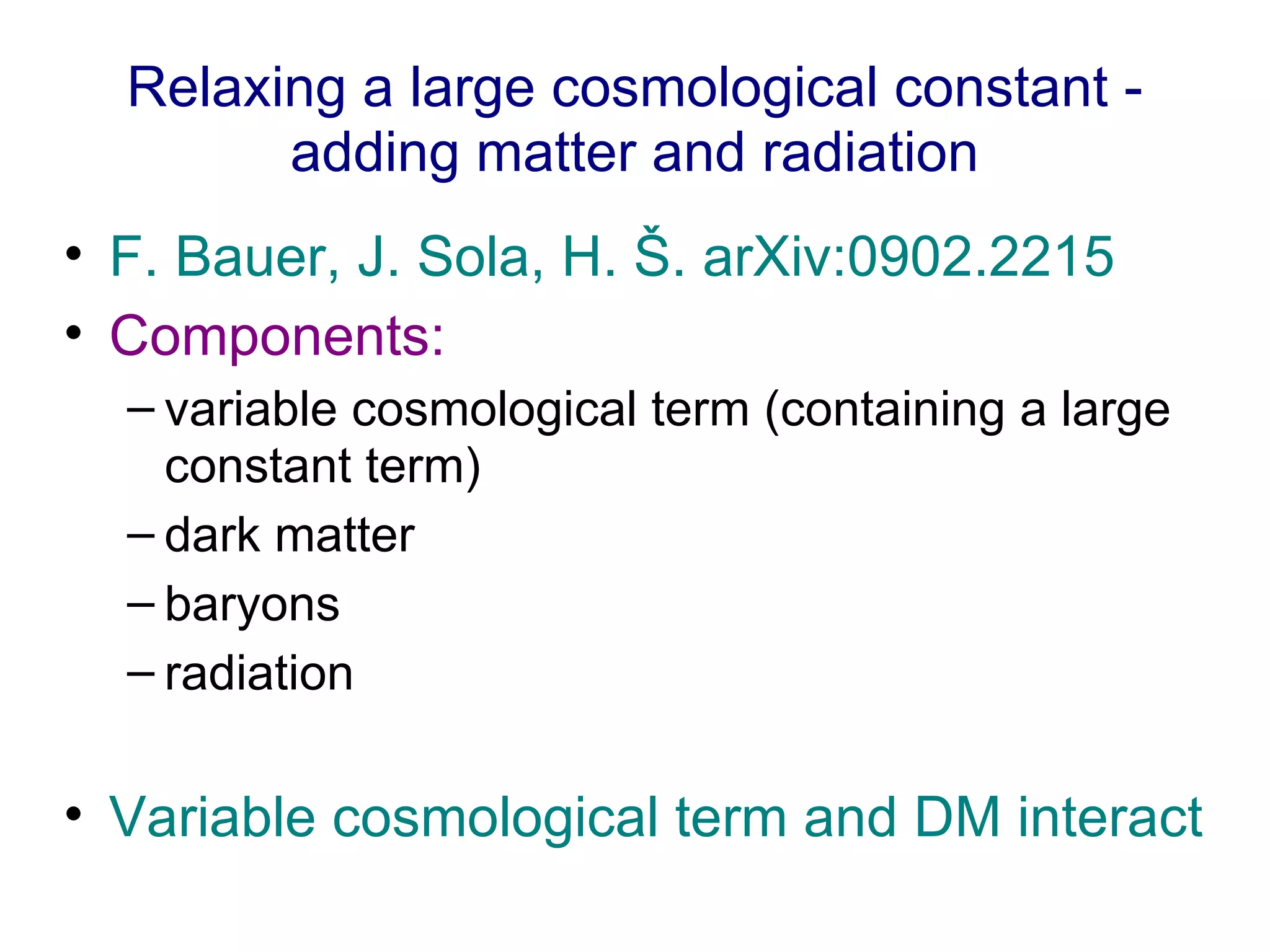 Relaxing a large cosmological constant - adding matter and radiation F. Bauer, J. Sola, H. Š. arXiv:0902.2215  Components: variable cosmological term (containing a large constant term)  dark matter baryons  radiation Variable cosmological term and DM interact 