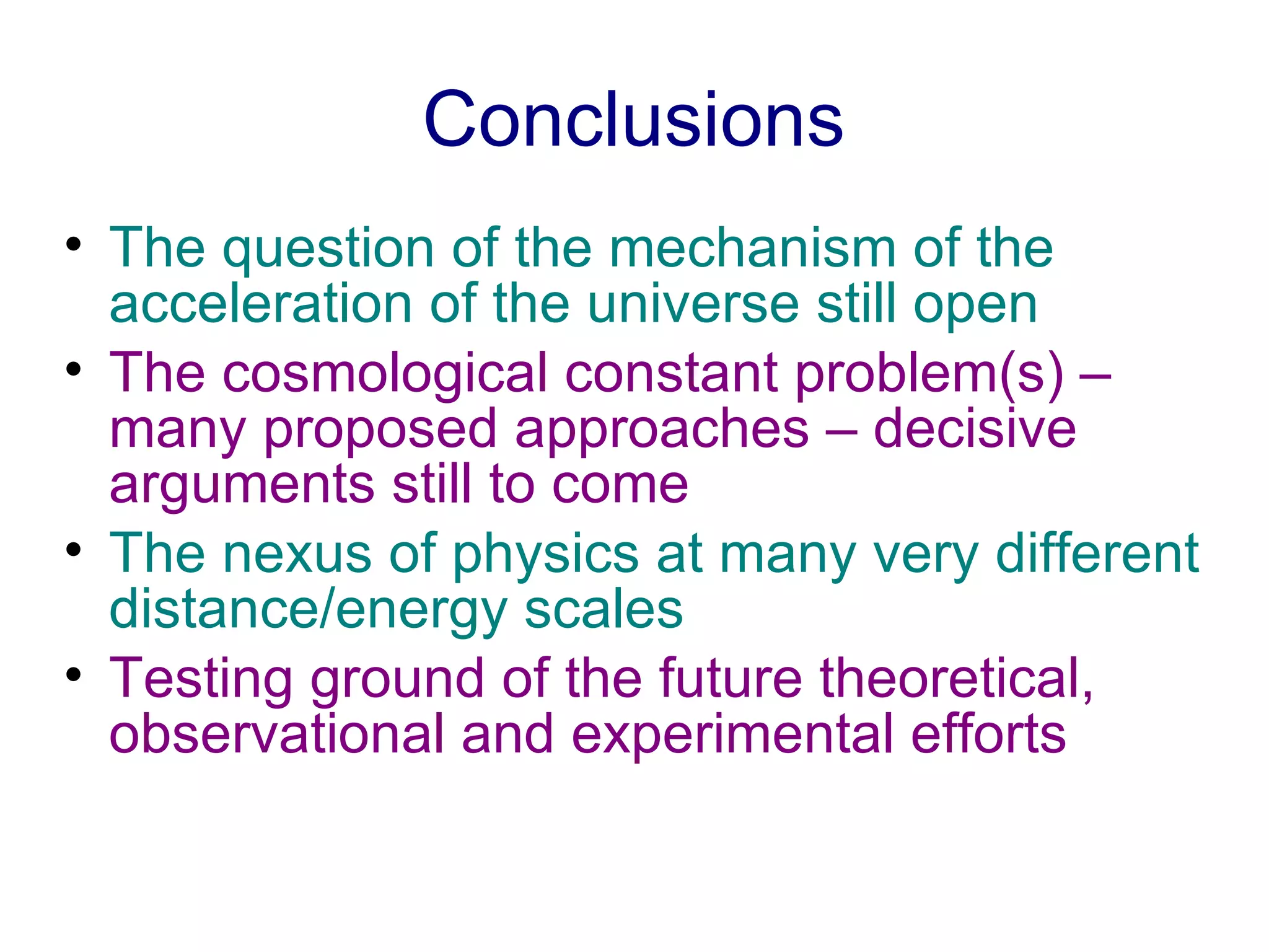 Conclusions The question of the mechanism of the acceleration of the universe still open The cosmological constant problem(s) – many proposed approaches – decisive arguments still to come   The nexus of physics at many very different distance/energy scales Testing ground of the future theoretical, observational and experimental efforts   
