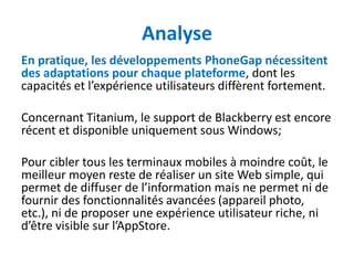 Analyse
En pratique, les développements PhoneGap nécessitent
des adaptations pour chaque plateforme, dont les
capacités et l’expérience utilisateurs diffèrent fortement.

Concernant Titanium, le support de Blackberry est encore
récent et disponible uniquement sous Windows;

Pour cibler tous les terminaux mobiles à moindre coût, le
meilleur moyen reste de réaliser un site Web simple, qui
permet de diffuser de l’information mais ne permet ni de
fournir des fonctionnalités avancées (appareil photo,
etc.), ni de proposer une expérience utilisateur riche, ni
d’être visible sur l’AppStore.
 