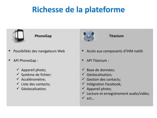 Richesse de la plateforme

                PhoneGap                                Titanium


 Possibilités des navigateurs Web    Accès aux composants d’IHM natifs

 API PhoneGap :                      API Titanium :

       Appareil photo;                 Base de données;
       Système de fichier;             Géolocalisation;
       Accéléromètre;                  Gestion des contacts;
       Liste des contacts;             Intégration Facebook;
       Géolocalisation.                Appareil photo;
                                        Lecture et enregistrement audio/vidéo;
                                        ect…
 