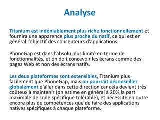 Analyse
Titanium est indéniablement plus riche fonctionnellement et
fournira une apparence plus proche du natif, ce qui est en
général l’objectif des concepteurs d’applications.

PhoneGap est dans l’absolu plus limité en terme de
fonctionnalités, et on doit concevoir les écrans comme des
pages Web et non des écrans natifs.

Les deux plateformes sont extensibles, Titanium plus
facilement que PhoneGap, mais on pourrait déconseiller
globalement d’aller dans cette direction car cela devient très
coûteux à maintenir (on estime en général à 20% la part
maximale de code spécifique tolérable), et nécessite en outre
encore plus de compétences que de faire des applications
natives spécifiques à chaque plateforme.
 