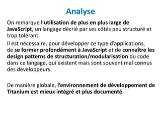 Analyse
On remarque l’utilisation de plus en plus large de
JavaScript, un langage décrié par ses côtés peu structuré et
trop tolérant.
Il est nécessaire, pour développer ce type d’applications,
de se former profondément à JavaScript et de connaître les
design patterns de structuration/modularisation du code
dans ce langage, qui existent mais sont souvent mal connus
des développeurs.

De manière globale, l’environnement de développement de
Titanium est mieux intégré et plus documenté.
 