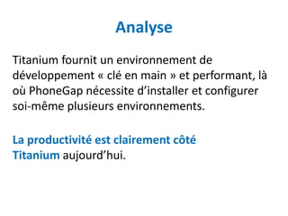 Analyse
Titanium fournit un environnement de
développement « clé en main » et performant, là
où PhoneGap nécessite d’installer et configurer
soi-même plusieurs environnements.

La productivité est clairement côté
Titanium aujourd’hui.
 