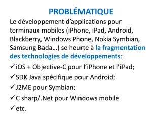 PROBLÉMATIQUE
Le développement d’applications pour
terminaux mobiles (iPhone, iPad, Android,
Blackberry, Windows Phone, Nokia Symbian,
Samsung Bada…) se heurte à la fragmentation
des technologies de développements:
iOS + Objective-C pour l’iPhone et l’iPad;
SDK Java spécifique pour Android;
J2ME pour Symbian;
C sharp/.Net pour Windows mobile
etc.
 