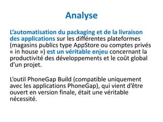 Analyse
L’automatisation du packaging et de la livraison
des applications sur les différentes plateformes
(magasins publics type AppStore ou comptes privés
« in house ») est un véritable enjeu concernant la
productivité des développements et le coût global
d’un projet.

L’outil PhoneGap Build (compatible uniquement
avec les applications PhoneGap), qui vient d’être
ouvert en version finale, était une véritable
nécessité.
 