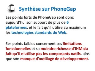 Synthèse sur PhoneGap
Les points forts de PhoneGap sont donc
aujourd’hui son support de plus de 6
plateformes, et le fait qu’il utilise au maximum
les technologies standards du Web.

Ses points faibles concernent ses limitations
fonctionnelles et sa moindre richesse d’IHM du
fait qu’il n’utilise pas les composants natifs, ainsi
que son manque d’outillage de développement.
 
