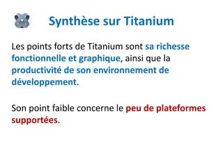 Synthèse sur Titanium
Les points forts de Titanium sont sa richesse
fonctionnelle et graphique, ainsi que la
productivité de son environnement de
développement.

Son point faible concerne le peu de plateformes
supportées.
 