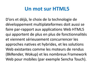 Un mot sur HTML5
D’ors et déjà, le choix de la technologie de
développement multiplateformes doit aussi se
faire par-rapport aux applications Web HTML5
qui apportent de plus en plus de fonctionnalités
et viennent sérieusement concurrencer les
approches natives et hybrides, et les solutions
Web existantes comme les moteurs de rendus
(BkRender, Wokup) et les nombreux Framework
Web pour mobiles (par exemple Sencha Touch).
 
