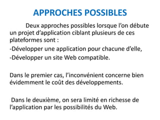 APPROCHES POSSIBLES
      Deux approches possibles lorsque l’on débute
un projet d’application ciblant plusieurs de ces
plateformes sont :
-Développer une application pour chacune d’elle,
-Développer un site Web compatible.

Dans le premier cas, l’inconvénient concerne bien
évidemment le coût des développements.

 Dans le deuxième, on sera limité en richesse de
l’application par les possibilités du Web.
 