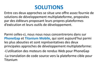 SOLUTIONS
Entre ces deux approches se situe une offre assez fournie de
solutions de développement multiplateforme, proposées
par des éditeurs proposant leurs propres plateformes
d’exécution et leurs outils de développement.

Parmi celles-ci, nous nous nous concentrerons dans sur
PhoneGap et Titanium Mobile, qui sont aujourd’hui parmi
les plus abouties et sont représentatives des deux
principales approches de développement multiplateforme:
-L’utilisation des moteurs de rendus Web pour PhoneGap
-La translation de code source vers la plateforme cible pour
Titanium
 