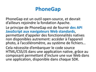 PhoneGap
PhoneGap est un outil open-source, et devrait
d’ailleurs rejoindre la fondation Apache.
Le principe de PhoneGap est de fournir des API
JavaScript aux navigateurs Web standards,
permettant d’appeler des fonctionnalités natives
non disponibles autrement: accéder à l’appareil
photo, à l’accéléromètre, au système de fichiers…
Cela nécessite d’embarquer le code source
HTML/CSS/JS dans une application native, grâce au
composant permettant d’inclure une vue Web dans
une application, disponible dans chaque SDK.
 