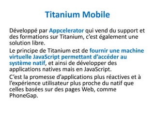 Titanium Mobile
Développé par Appcelerator qui vend du support et
des formations sur Titanium, c’est également une
solution libre.
Le principe de Titanium est de fournir une machine
virtuelle JavaScript permettant d’accéder au
système natif, et ainsi de développer des
applications natives mais en JavaScript.
C’est la promesse d’applications plus réactives et à
l’expérience utilisateur plus proche du natif que
celles basées sur des pages Web, comme
PhoneGap.
 