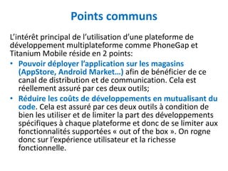 Points communs
L’intérêt principal de l’utilisation d’une plateforme de
développement multiplateforme comme PhoneGap et
Titanium Mobile réside en 2 points:
• Pouvoir déployer l’application sur les magasins
   (AppStore, Android Market…) afin de bénéficier de ce
   canal de distribution et de communication. Cela est
   réellement assuré par ces deux outils;
• Réduire les coûts de développements en mutualisant du
   code. Cela est assuré par ces deux outils à condition de
   bien les utiliser et de limiter la part des développements
   spécifiques à chaque plateforme et donc de se limiter aux
   fonctionnalités supportées « out of the box ». On rogne
   donc sur l’expérience utilisateur et la richesse
   fonctionnelle.
 