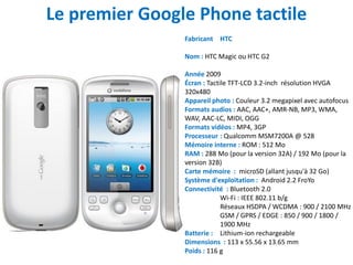 Le premier Google Phone tactile
                Fabricant HTC

                Nom : HTC Magic ou HTC G2

                Année 2009
                Écran : Tactile TFT-LCD 3.2-inch résolution HVGA
                320x480
                Appareil photo : Couleur 3.2 megapixel avec autofocus
                Formats audios : AAC, AAC+, AMR-NB, MP3, WMA,
                WAV, AAC-LC, MIDI, OGG
                Formats vidéos : MP4, 3GP
                Processeur : Qualcomm MSM7200A @ 528
                Mémoire interne : ROM : 512 Mo
                RAM : 288 Mo (pour la version 32A) / 192 Mo (pour la
                version 32B)
                Carte mémoire : microSD (allant jusqu'à 32 Go)
                Système d'exploitation : Android 2.2 FroYo
                Connectivité : Bluetooth 2.0
                             Wi-Fi : IEEE 802.11 b/g
                             Réseaux HSDPA / WCDMA : 900 / 2100 MHz
                             GSM / GPRS / EDGE : 850 / 900 / 1800 /
                             1900 MHz
                Batterie : Lithium-ion rechargeable
                Dimensions : 113 x 55.56 x 13.65 mm
                Poids : 116 g
 