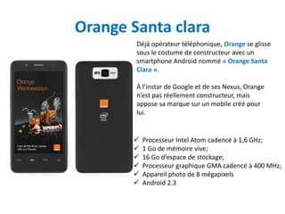 Orange Santa clara
        Déjà opérateur téléphonique, Orange se glisse
        sous le costume de constructeur avec un
        smartphone Android nommé « Orange Santa
        Clara ».

        À l’instar de Google et de ses Nexus, Orange
        n’est pas réellement constructeur, mais
        appose sa marque sur un mobile créé pour
        lui.


          Processeur Intel Atom cadencé à 1,6 GHz;
          1 Go de mémoire vive;
          16 Go d’espace de stockage;
          Processeur graphique GMA cadencé à 400 MHz;
          Appareil photo de 8 mégapixels
          Android 2.3
 