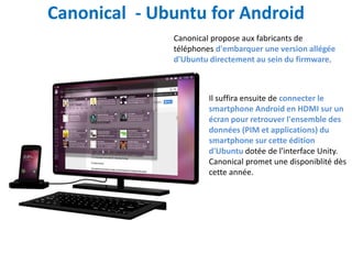 Canonical - Ubuntu for Android
              Canonical propose aux fabricants de
              téléphones d'embarquer une version allégée
              d'Ubuntu directement au sein du firmware.



                       Il suffira ensuite de connecter le
                       smartphone Android en HDMI sur un
                       écran pour retrouver l'ensemble des
                       données (PIM et applications) du
                       smartphone sur cette édition
                       d'Ubuntu dotée de l'interface Unity.
                       Canonical promet une disponiblité dès
                       cette année.
 