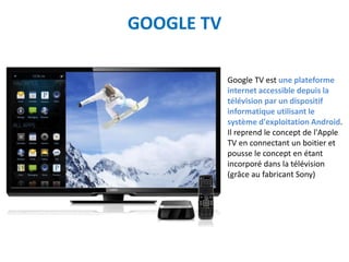GOOGLE TV

            Google TV est une plateforme
            internet accessible depuis la
            télévision par un dispositif
            informatique utilisant le
            système d'exploitation Android.
            Il reprend le concept de l'Apple
            TV en connectant un boitier et
            pousse le concept en étant
            incorporé dans la télévision
            (grâce au fabricant Sony)
 
