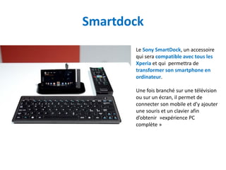 Smartdock
       Le Sony SmartDock, un accessoire
       qui sera compatible avec tous les
       Xperia et qui permettra de
       transformer son smartphone en
       ordinateur.

       Une fois branché sur une télévision
       ou sur un écran, il permet de
       connecter son mobile et d’y ajouter
       une souris et un clavier afin
       d’obtenir »expérience PC
       complète »
 