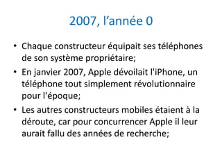 2007, l’année 0
• Chaque constructeur équipait ses téléphones
  de son système propriétaire;
• En janvier 2007, Apple dévoilait l'iPhone, un
  téléphone tout simplement révolutionnaire
  pour l'époque;
• Les autres constructeurs mobiles étaient à la
  déroute, car pour concurrencer Apple il leur
  aurait fallu des années de recherche;
 