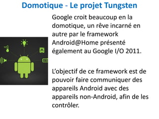 Domotique - Le projet Tungsten
       Google croit beaucoup en la
       domotique, un rêve incarné en
       autre par le framework
       Android@Home présenté
       également au Google I/O 2011.

       L’objectif de ce framework est de
       pouvoir faire communiquer des
       appareils Android avec des
       appareils non-Android, afin de les
       contrôler.
 