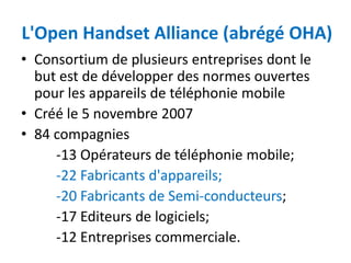 L'Open Handset Alliance (abrégé OHA)
• Consortium de plusieurs entreprises dont le
  but est de développer des normes ouvertes
  pour les appareils de téléphonie mobile
• Créé le 5 novembre 2007
• 84 compagnies
     -13 Opérateurs de téléphonie mobile;
     -22 Fabricants d'appareils;
     -20 Fabricants de Semi-conducteurs;
     -17 Editeurs de logiciels;
     -12 Entreprises commerciale.
 