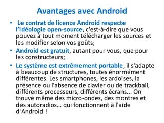 Avantages avec Android
• Le contrat de licence Android respecte
  l’idéologie open-source, c'est-à-dire que vous
  pouvez à tout moment télécharger les sources et
  les modifier selon vos goûts;
• Android est gratuit, autant pour vous, que pour
  les constructeurs;
• Le système est extrêmement portable, il s'adapte
  à beaucoup de structures, toutes énormément
  différentes. Les smartphones, les ardoises, la
  présence ou l'absence de clavier ou de trackball,
  différents processeurs, différents écrans... On
  trouve même des micro-ondes, des montres et
  des autoradios… qui fonctionnent à l'aide
  d'Android !
 