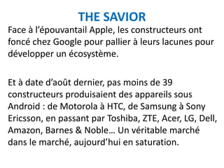 THE SAVIOR
Face à l’épouvantail Apple, les constructeurs ont
foncé chez Google pour pallier à leurs lacunes pour
développer un écosystème.

Et à date d’août dernier, pas moins de 39
constructeurs produisaient des appareils sous
Android : de Motorola à HTC, de Samsung à Sony
Ericsson, en passant par Toshiba, ZTE, Acer, LG, Dell,
Amazon, Barnes & Noble… Un véritable marché
dans le marché, aujourd’hui en saturation.
 
