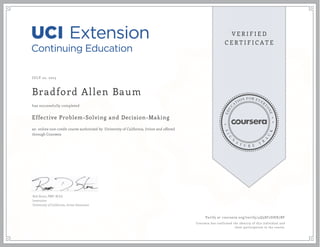 JULY 22, 2015
Bradford Allen Baum
Effective Problem-Solving and Decision-Making
an online non-credit course authorized by University of California, Irvine and offered
through Coursera
has successfully completed
Rob Stone, PMP, M.Ed.
Instructor
University of California, Irvine Extension
Verify at coursera.org/verify/4Q58F2DHX7BF
Coursera has confirmed the identity of this individual and
their participation in the course.
 