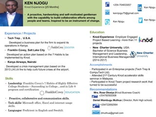 KEN NJOGU
Knod Experience [25 Months]
- A proactive, hardworking and self-motivated gentleman
with the capability to build collaborative efforts among
people and teams. Inspired to be an instrument of change.
Experience / Projects
- Tech Trep , U.S.A.
Developed a business plan for the firm to expand its
operations in Kenya.
- Franklin Covey, Salt Lake City
Developed an action plan based on the 7 Habits to be
implemented by Knod.
- Kenya Airways, Nairobi
Developed a crisis management plan based on the
2013 J.K.I.A fire to help curb future crises at the airport.
Skills
- Leadership: Franklin Covey’s 7 Habits of Highly Effective
College Students – Succeeding in College…and in Life ®
program and certification.
- Proactive, collaborative and communication skills.
- Tech skills: Microsoft office, Excel and internet usage
skills.
- Languages: Proficient in English and Swahili.
Education
- Knod Experience: Employer Engaged
Project Based Learning- more than 11
projects
- New Charter University, USA:
Bachelor of Science Business
Management and Leadership,
International Business Management
(2014-2017)
Accomplishments
- Participated in an Enterprise projects (Tech Trep &
CompuTech Ltd).
- Attended 21st Century Knod accelerator skills
seminar in Malaysia.
- Participated in Knod Team project research work that
turned to be successful.
Recommendations
Mrs. Rose Okwiya (Knod Business Coach)
+254792003308
Daniel Wambugu Muthua ( Director, Rohi High school)
+254722692564
dmuthua@gmail.com
+254-704833057
kennjogu75@gmail.com
Ken Njogu
Ken Njogu
Ken Njogu
PHOTO
 