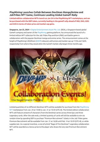 PlayMining Launches Collab Between Devilman Manga/Anime and
JobTribes NFT Game, Continues Leading Global GameFi Rally
Limited edition collaboration NFTs launch on Jan 24 in the PlayMining NFT marketplace, and can
be purchased with the DEP token, currently leading in the gamefi rally ahead of IMX, OAS, GOG
and AXS in terms of token price and market cap gains.
Singapore, Jan 25, 2024 -- Digital Entertainment Asset Pte. Ltd. (DEA), a Singapore-based global
GameFi company and owner of the PlayMining gaming platform, has announced the launch of a
limited edition NFT collection for the Job Tribes Play-and-Earn (P&E) card battle game in
collaboration with the popular Devilman manga and anime series. The announcement comes at the
height of PlayMining’s DEAPcoin ($DEP) rebound, with prices and market cap up 115% and 166%
respectively from where they stood when the GameFi market rally began three months ago.
Limited quantities of six different Devilman NFTs will be available for purchase from the PlayMining
NFT marketplace from Jan. 24 at 14:00 to Jan. 31 at 10:59 (UTC+8). The limited edition collaboration
NFTs will feature artwork of characters from the Devilman series across three Epic and three
Legendary cards. After the sale ends, a limited quantity of cards will still be available to win via
random draw by spending DEP to purchase “Premium Recruitment” tickets in the Job Tribes game.
Premium Recruitment will be available from Jan. 31 at 16:00 until Feb. 14 at 10:59 (UTC+8), or while
supplies last. As a special incentive, a one-of-a-kind “Rage of Fire Devilman” Legendary collaboration
NFT will be awarded as a bonus prize to the player who draws the very last Premium Recruitment
NFT.
 