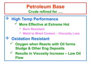  High Temp Performance
 More Effective at Extreme Hot
 Burn Resistant
 Metal to Metal Contact – Viscosity Loss
 Oxidation Resistant
 Oxygen when Reacts with Oil forms
Sludge & Other Eng Deposits
 Results in Viscosity Increase – Low Oil
Flow
Petroleum Base
Crude refined for ….
 