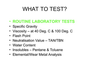 WHAT TO TEST?
• ROUTINE LABORATORY TESTS
• Specific Gravity
• Viscosity – at 40 Deg. C & 100 Deg. C
• Flash Point
• Neutralisation Value – TAN/TBN
• Water Content
• Insolubles – Pentane & Toluene
• Elemental/Wear Metal Analysis
 
