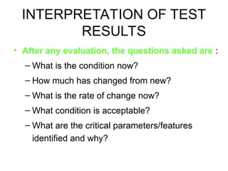 INTERPRETATION OF TEST
RESULTS
• After any evaluation, the questions asked are :
– What is the condition now?
– How much has changed from new?
– What is the rate of change now?
– What condition is acceptable?
– What are the critical parameters/features
identified and why?
 