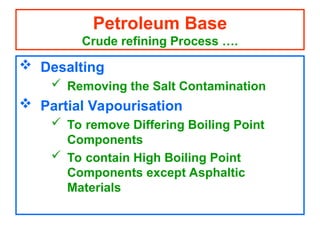  Desalting
 Removing the Salt Contamination
 Partial Vapourisation
 To remove Differing Boiling Point
Components
 To contain High Boiling Point
Components except Asphaltic
Materials
Petroleum Base
Crude refining Process ….
 