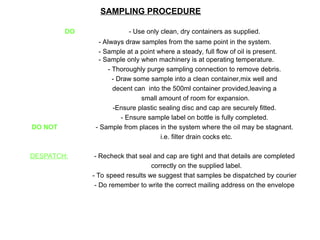 SAMPLING PROCEDURE
DO - Use only clean, dry containers as supplied.
- Always draw samples from the same point in the system.
- Sample at a point where a steady, full flow of oil is present.
- Sample only when machinery is at operating temperature.
- Thoroughly purge sampling connection to remove debris.
- Draw some sample into a clean container,mix well and
decent can into the 500ml container provided,leaving a
small amount of room for expansion.
-Ensure plastic sealing disc and cap are securely fitted.
- Ensure sample label on bottle is fully completed.
DO NOT - Sample from places in the system where the oil may be stagnant.
i.e. filter drain cocks etc.
DESPATCH: - Recheck that seal and cap are tight and that details are completed
correctly on the supplied label.
- To speed results we suggest that samples be dispatched by courier
- Do remember to write the correct mailing address on the envelope
 