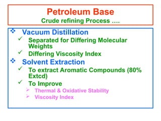  Vacuum Distillation
 Separated for Differing Molecular
Weights
 Differing Viscosity Index
 Solvent Extraction
 To extract Aromatic Compounds (80%
Extcd)
 To Improve
 Thermal & Oxidative Stability
 Viscosity Index
Petroleum Base
Crude refining Process ….
 