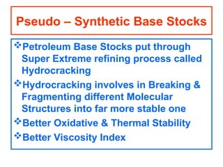 Petroleum Base Stocks put through
Super Extreme refining process called
Hydrocracking
Hydrocracking involves in Breaking &
Fragmenting different Molecular
Structures into far more stable one
Better Oxidative & Thermal Stability
Better Viscosity Index
Pseudo – Synthetic Base Stocks
 