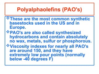 These are the most common synthetic
basestocks used in the US and in
Europe.
PAO's are also called synthesized
hydrocarbons and contain absolutely
no wax, metals, sulfur or phosphorous.
Viscosity indexes for nearly all PAO's
are around 150, and they have
extremely low pour points (normally
below -40 degrees F)
Polyalphaolefins (PAO's)
 