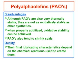 Disadvantages
Although PAO's are also very thermally
stable, they are not as oxidatively stable as
other synthetics.
when properly additized, oxidative stability
can be achieved.
PAO's also tend to shrink seals
Quality
Their final lubricating characteristics depend
on the chemical reactions used to create
them.
Polyalphaolefins (PAO's)
 