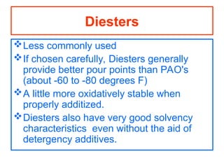 Less commonly used
If chosen carefully, Diesters generally
provide better pour points than PAO's
(about -60 to -80 degrees F)
A little more oxidatively stable when
properly additized.
Diesters also have very good solvency
characteristics even without the aid of
detergency additives.
Diesters
 