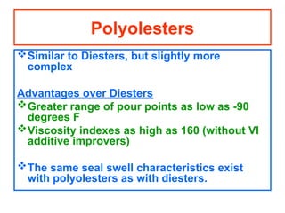 Similar to Diesters, but slightly more
complex
Advantages over Diesters
Greater range of pour points as low as -90
degrees F
Viscosity indexes as high as 160 (without VI
additive improvers)
The same seal swell characteristics exist
with polyolesters as with diesters.
Polyolesters
 