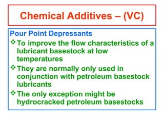 Pour Point Depressants
To improve the flow characteristics of a
lubricant basestock at low
temperatures
They are normally only used in
conjunction with petroleum basestock
lubricants
The only exception might be
hydrocracked petroleum basestocks
Chemical Additives – (VC)
 