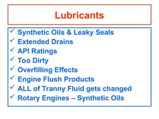 Lubricants
 Synthetic Oils & Leaky Seals
 Extended Drains
 API Ratings
 Too Dirty
 Overfilling Effects
 Engine Flush Products
 ALL of Tranny Fluid gets changed
 Rotary Engines – Synthetic Oils
 