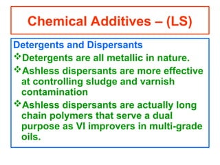 Detergents and Dispersants
Detergents are all metallic in nature.
Ashless dispersants are more effective
at controlling sludge and varnish
contamination
Ashless dispersants are actually long
chain polymers that serve a dual
purpose as VI improvers in multi-grade
oils.
Chemical Additives – (LS)
 