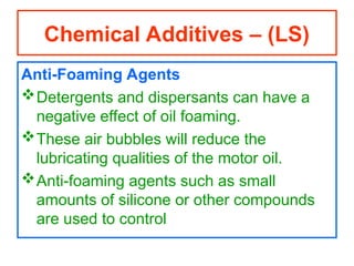 Anti-Foaming Agents
Detergents and dispersants can have a
negative effect of oil foaming.
These air bubbles will reduce the
lubricating qualities of the motor oil.
Anti-foaming agents such as small
amounts of silicone or other compounds
are used to control
Chemical Additives – (LS)
 